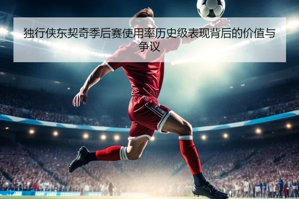 独行侠东契奇季后赛使用率历史级表现背后的价值与争议