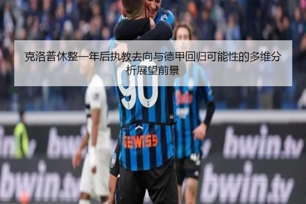 克洛普休整一年后执教去向与德甲回归可能性的多维分析展望前景