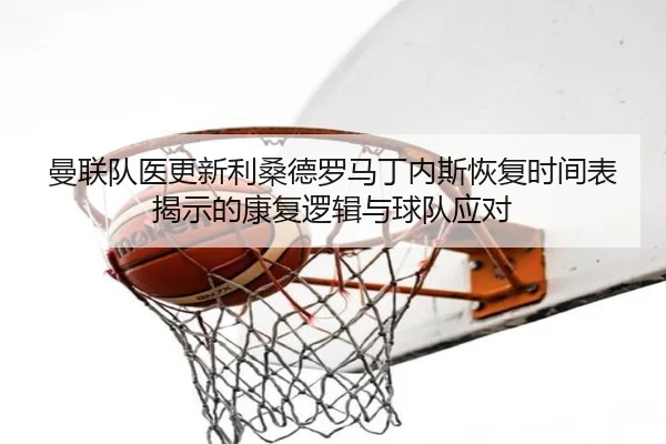曼联队医更新利桑德罗马丁内斯恢复时间表揭示的康复逻辑与球队应对
