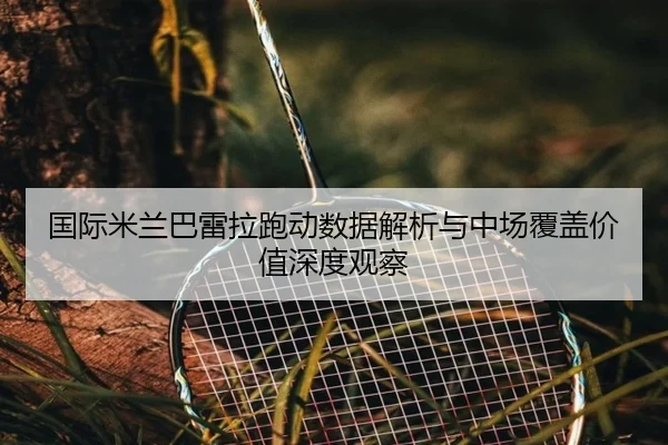 国际米兰巴雷拉跑动数据解析与中场覆盖价值深度观察