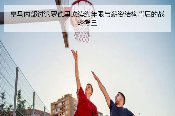 皇马内部讨论罗德里戈续约年限与薪资结构背后的战略考量