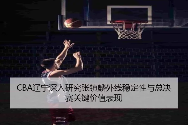 CBA辽宁深入研究张镇麟外线稳定性与总决赛关键价值表现