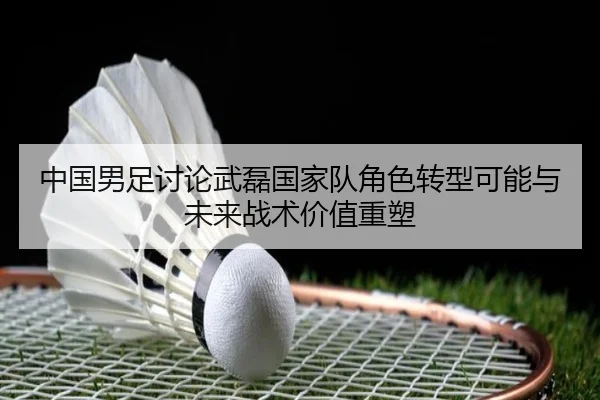 中国男足讨论武磊国家队角色转型可能与未来战术价值重塑