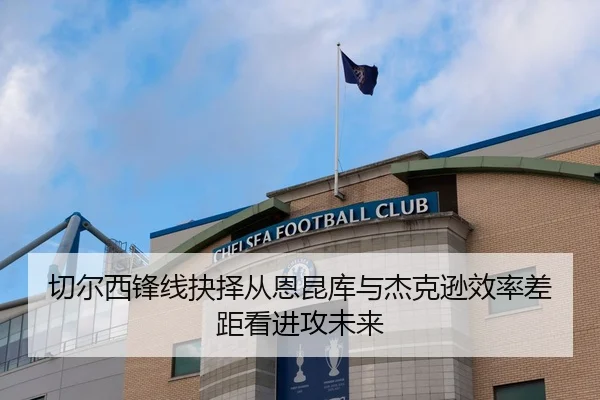切尔西锋线抉择从恩昆库与杰克逊效率差距看进攻未来