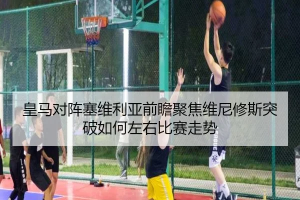 皇马对阵塞维利亚前瞻聚焦维尼修斯突破如何左右比赛走势