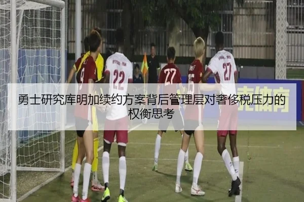 勇士研究库明加续约方案背后管理层对奢侈税压力的权衡思考